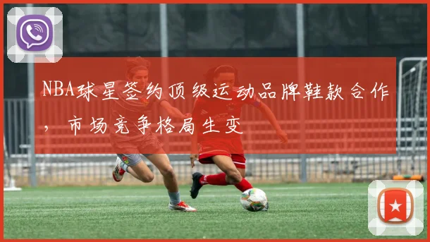 NBA球星签约顶级运动品牌鞋款合作,市场竞争格局生变