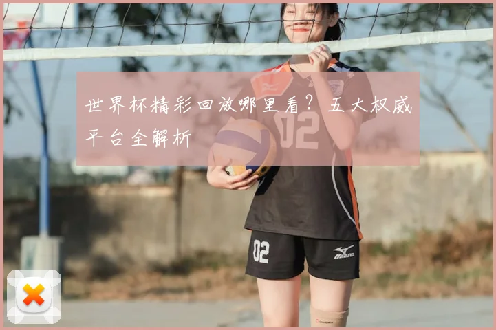 世界杯精彩回放哪里看?五大权威平台全解析