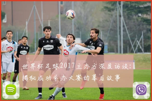 世界杯足球2017主办方深度访谈：揭秘成功举办大赛的幕后故事