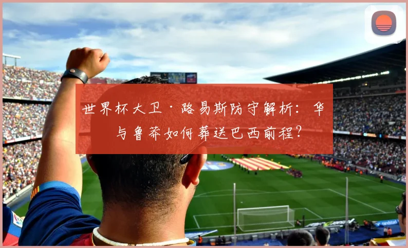 世界杯大卫·路易斯防守解析：华丽与鲁莽如何葬送巴西前程？