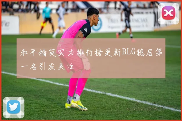 和平精英实力排行榜更新BLG稳居第一名引发关注