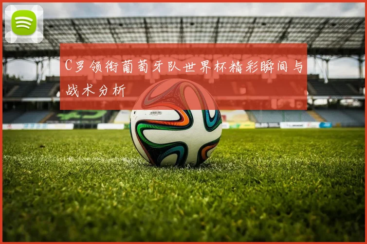 C罗领衔葡萄牙队世界杯精彩瞬间与战术分析