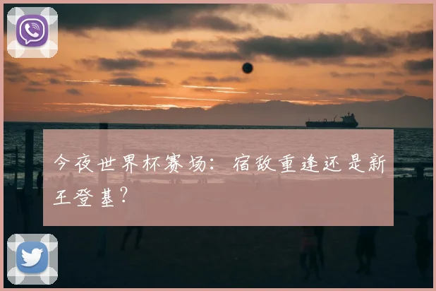 今夜世界杯赛场:宿敌重逢还是新王登基?