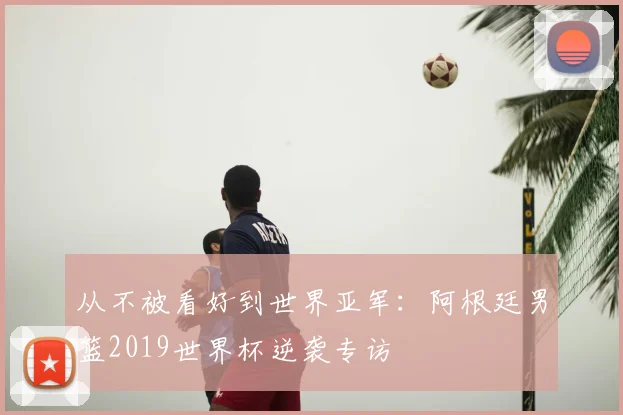 从不被看好到世界亚军：阿根廷男篮2019世界杯逆袭专访