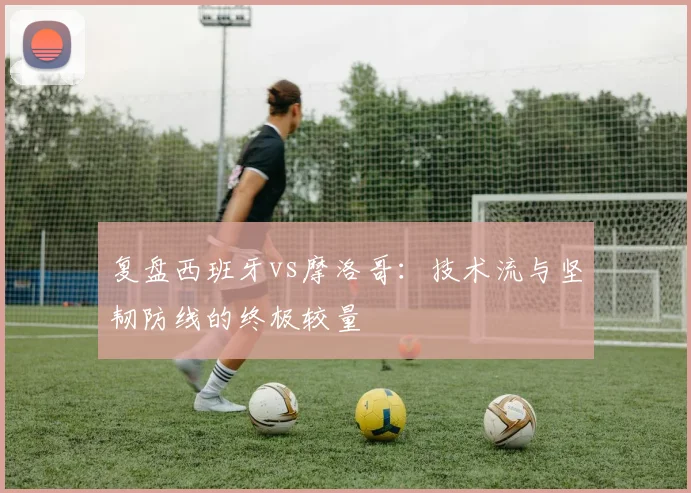 复盘西班牙vs摩洛哥:技术流与坚韧防线的终极较量