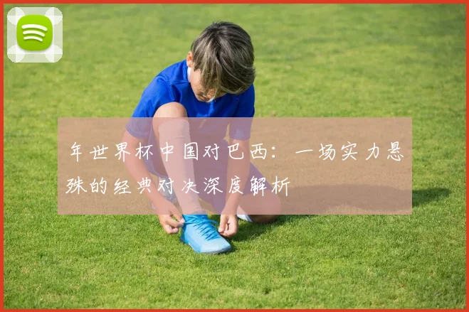年世界杯中国对巴西：一场实力悬殊的经典对决深度解析