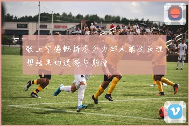 张玉宁感慨拼尽全力却未能收获理想结果的遗憾与期待