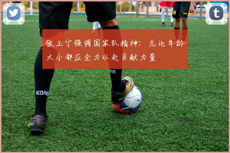 张玉宁强调国家队精神：无论年龄大小都应全力以赴贡献力量