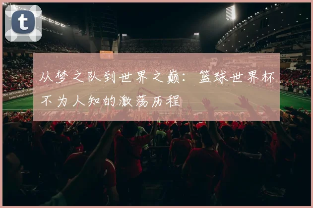 从梦之队到世界之巅：篮球世界杯不为人知的激荡历程