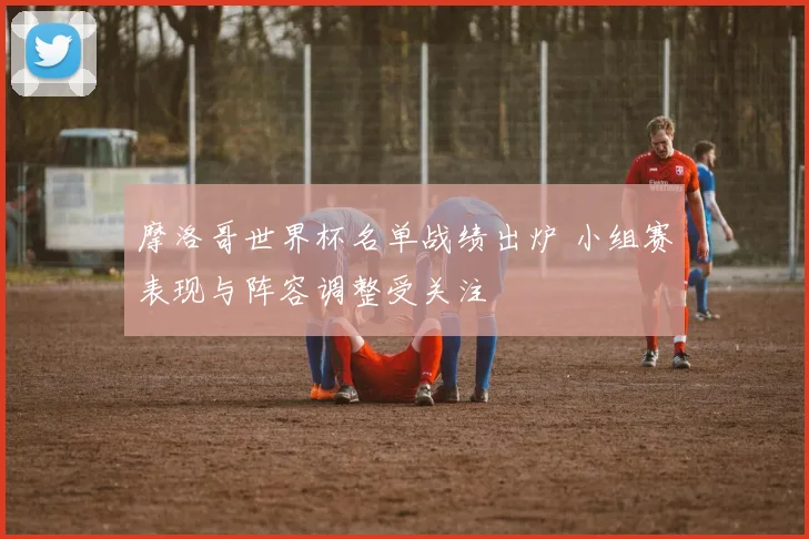 摩洛哥世界杯名单战绩出炉 小组赛表现与阵容调整受关注