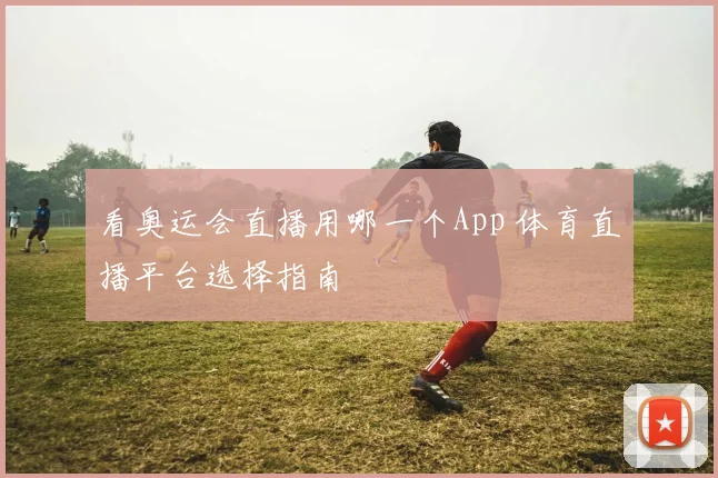 看奥运会直播用哪一个App 体育直播平台选择指南