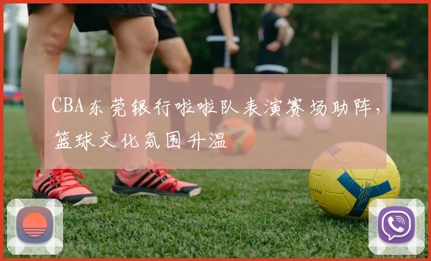 CBA东莞银行啦啦队表演赛场助阵，篮球文化氛围升温