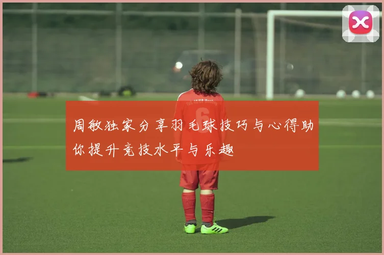 周敏独家分享羽毛球技巧与心得助你提升竞技水平与乐趣