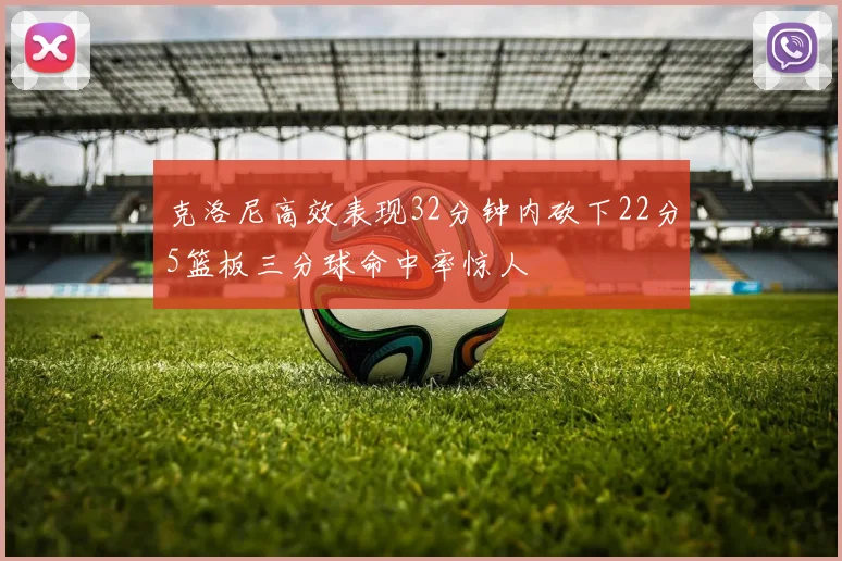 克洛尼高效表现32分钟内砍下22分5篮板三分球命中率惊人