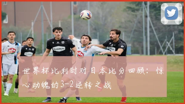 世界杯比利时对日本比分回顾:惊心动魄的3-2逆转之战