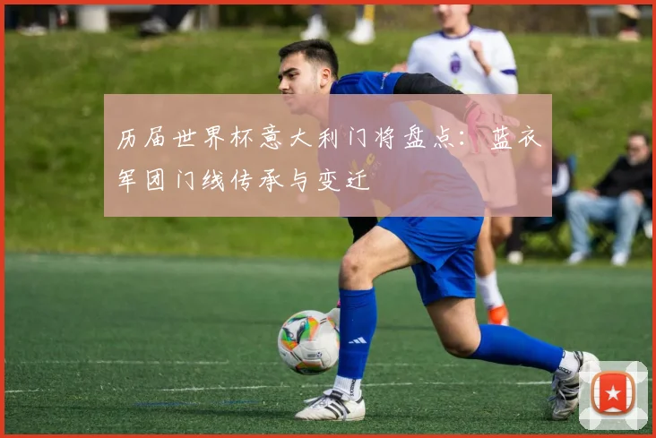历届世界杯意大利门将盘点：蓝衣军团门线传承与变迁