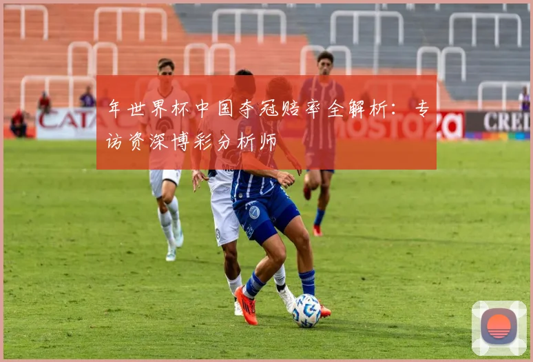 年世界杯中国夺冠赔率全解析：专访资深博彩分析师