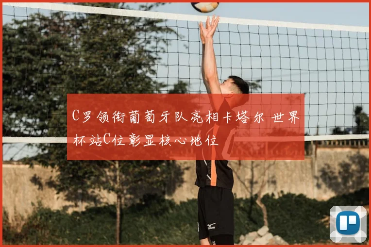 C罗领衔葡萄牙队亮相卡塔尔 世界杯站C位彰显核心地位