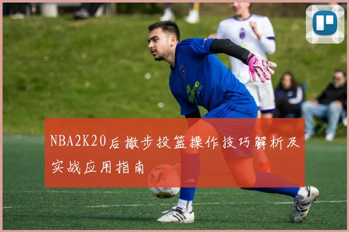 NBA2K20后撤步投篮操作技巧解析及实战应用指南