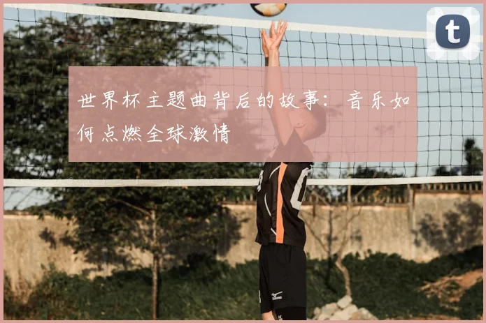 世界杯主题曲背后的故事：音乐如何点燃全球激情