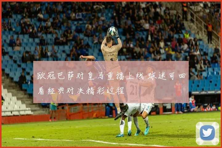 欧冠巴萨对皇马重播上线 球迷可回看经典对决精彩过程