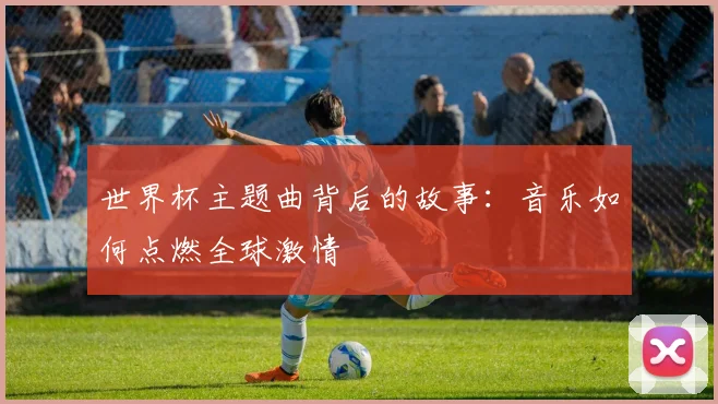 世界杯主题曲背后的故事：音乐如何点燃全球激情
