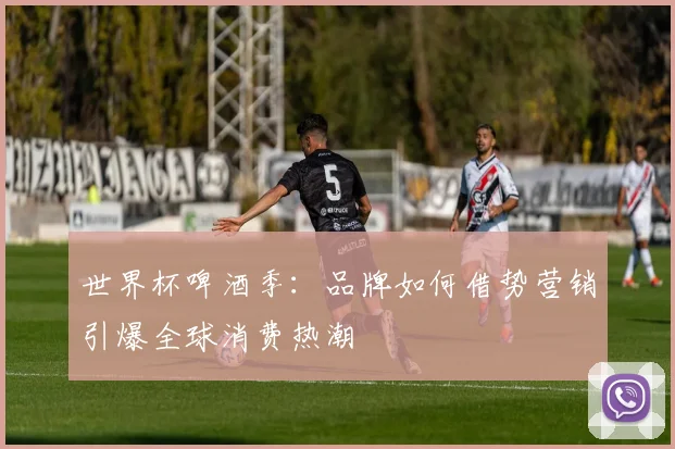 世界杯啤酒季：品牌如何借势营销引爆全球消费热潮