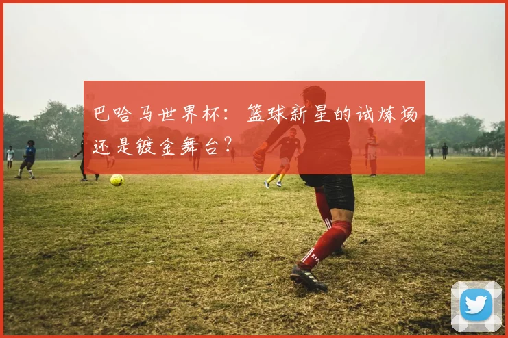 巴哈马世界杯：篮球新星的试炼场还是镀金舞台？