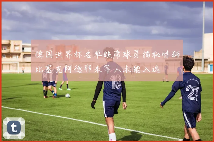 德国世界杯名单缺席球员揭秘特狮比塞克阿德耶米等人未能入选