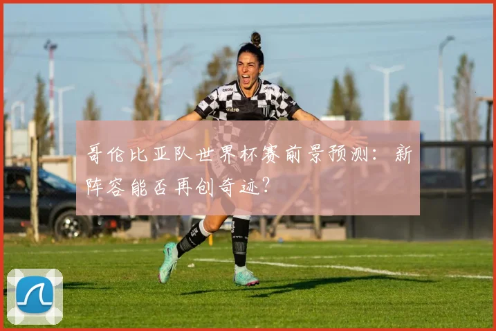哥伦比亚队世界杯赛前景预测:新阵容能否再创奇迹?