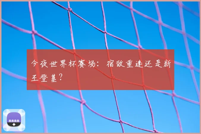今夜世界杯赛场：宿敌重逢还是新王登基？