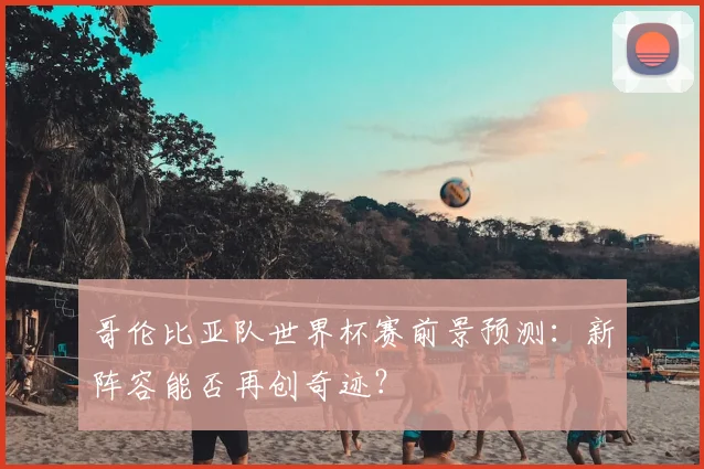 哥伦比亚队世界杯赛前景预测：新阵容能否再创奇迹？