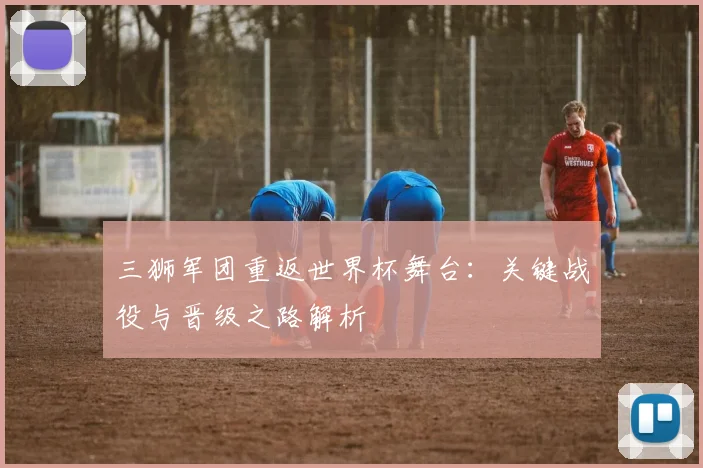 三狮军团重返世界杯舞台:关键战役与晋级之路解析