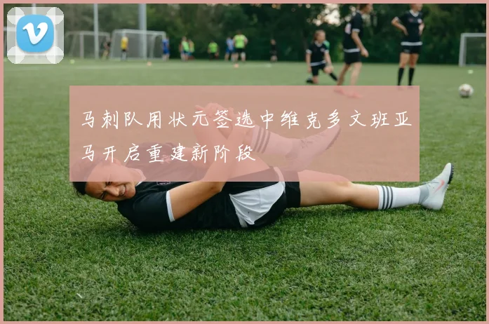 马刺队用状元签选中维克多文班亚马开启重建新阶段