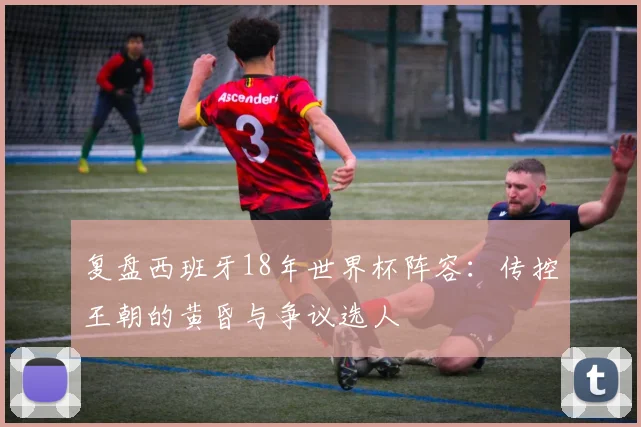 复盘西班牙18年世界杯阵容：传控王朝的黄昏与争议选人