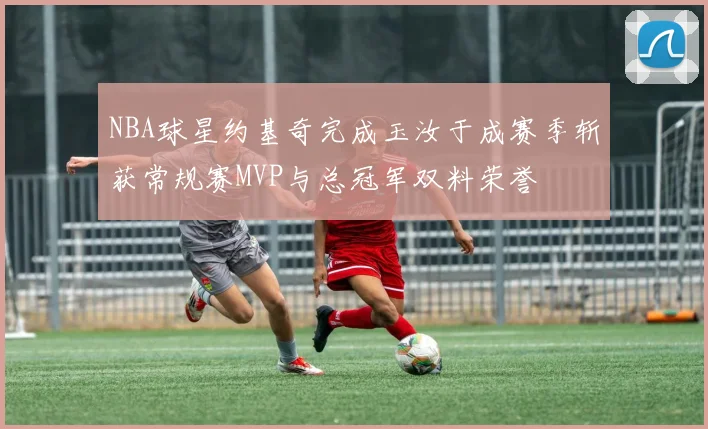 NBA球星约基奇完成玉汝于成赛季斩获常规赛MVP与总冠军双料荣誉