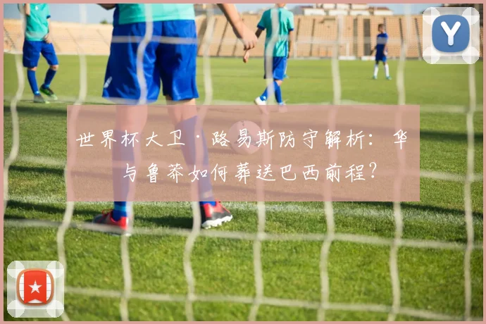 世界杯大卫·路易斯防守解析:华丽与鲁莽如何葬送巴西前程?