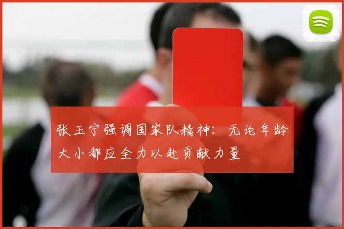 张玉宁强调国家队精神:无论年龄大小都应全力以赴贡献力量