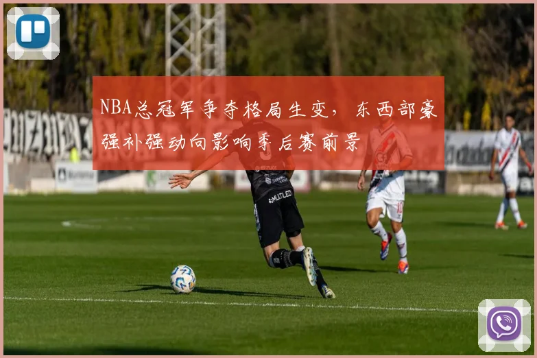 NBA总冠军争夺格局生变，东西部豪强补强动向影响季后赛前景