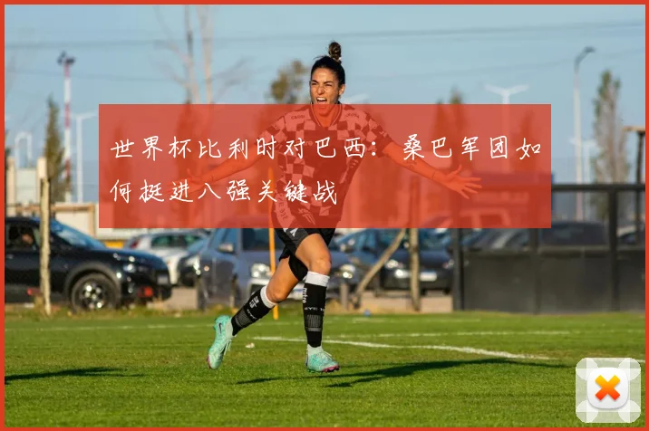 世界杯比利时对巴西：桑巴军团如何挺进八强关键战