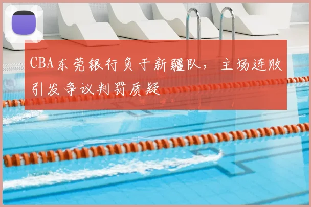 CBA东莞银行负于新疆队，主场连败引发争议判罚质疑