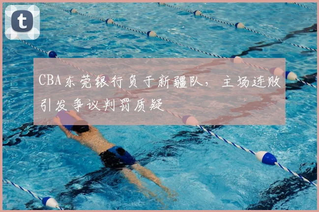 CBA东莞银行负于新疆队，主场连败引发争议判罚质疑