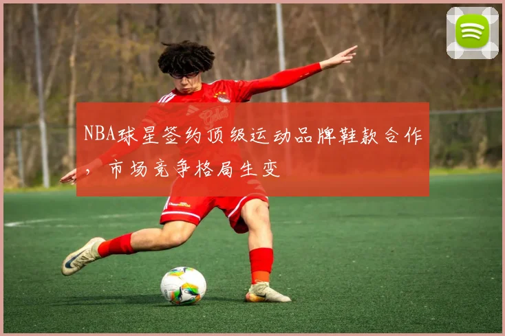 NBA球星签约顶级运动品牌鞋款合作，市场竞争格局生变
