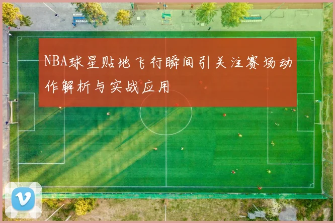 NBA球星贴地飞行瞬间引关注赛场动作解析与实战应用