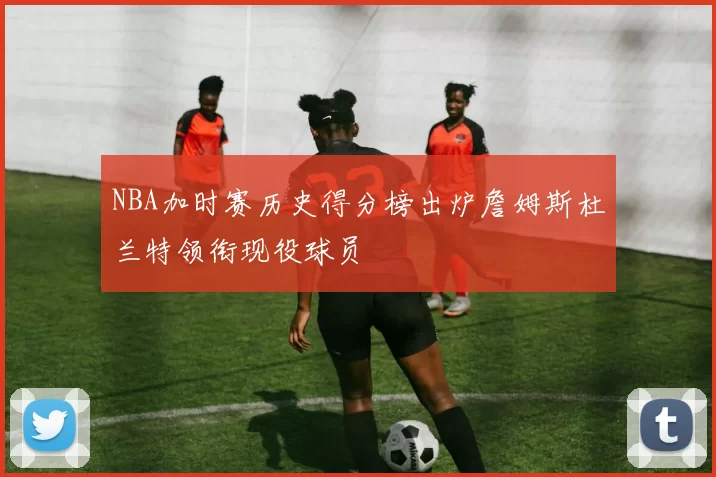 NBA加时赛历史得分榜出炉詹姆斯杜兰特领衔现役球员