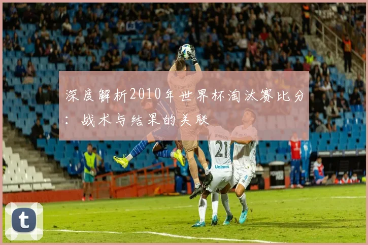 深度解析2010年世界杯淘汰赛比分：战术与结果的关联