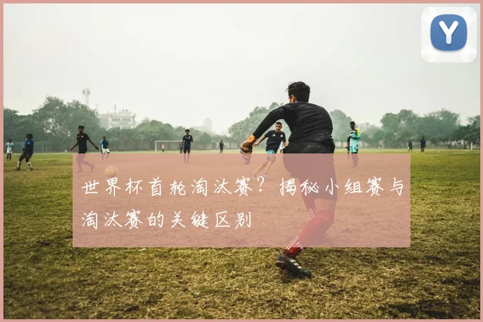 世界杯首轮淘汰赛？揭秘小组赛与淘汰赛的关键区别