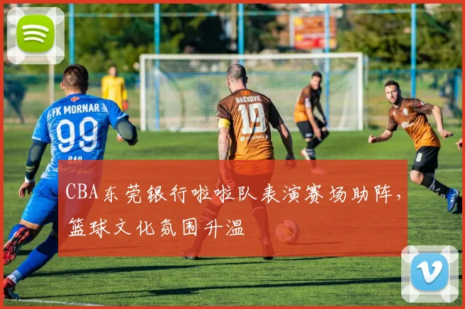 CBA东莞银行啦啦队表演赛场助阵，篮球文化氛围升温