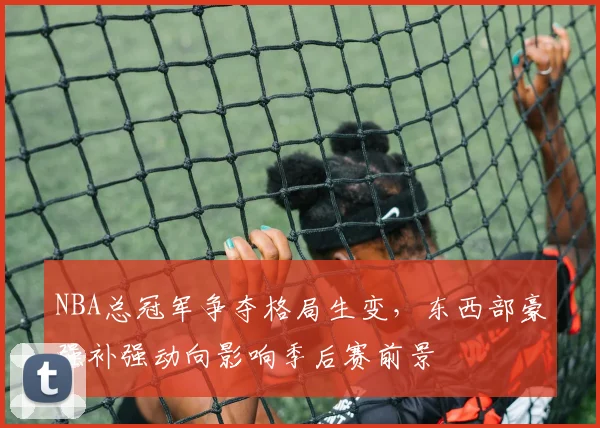 NBA总冠军争夺格局生变，东西部豪强补强动向影响季后赛前景