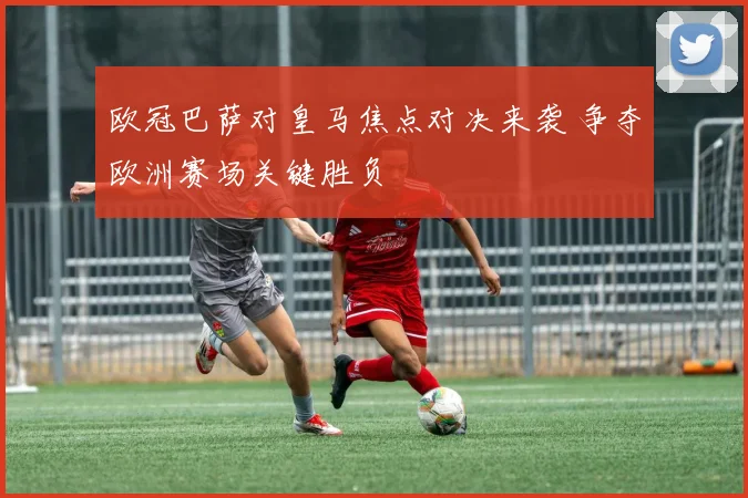 欧冠巴萨对皇马焦点对决来袭 争夺欧洲赛场关键胜负